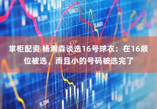 掌柜配资 杨瀚森谈选16号球衣：在16顺位被选，而且小的号码被选完了