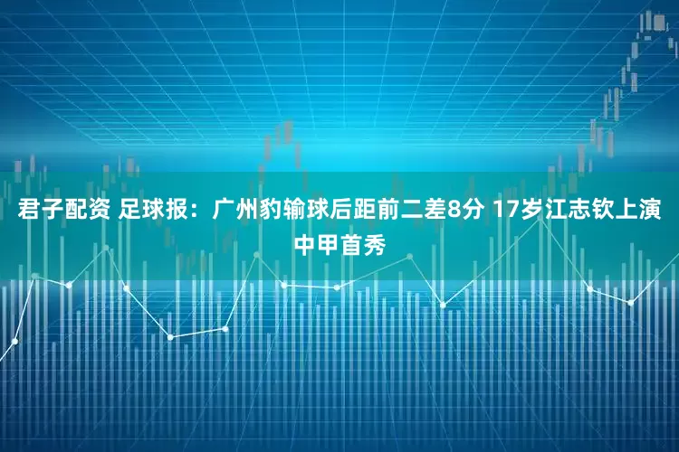 君子配资 足球报：广州豹输球后距前二差8分 17岁江志钦上演中甲首秀