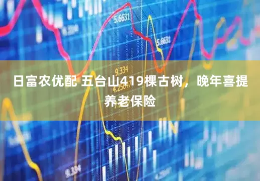日富农优配 五台山419棵古树，晚年喜提养老保险