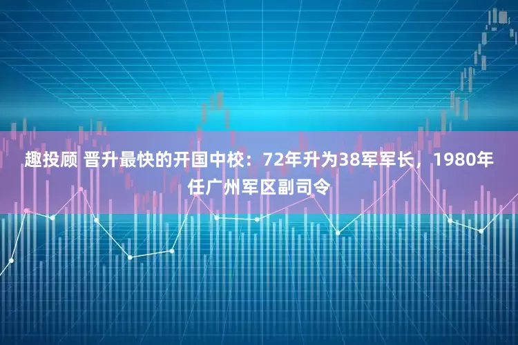 趣投顾 晋升最快的开国中校：72年升为38军军长，1980年任广州军区副司令