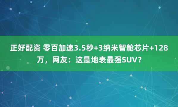 正好配资 零百加速3.5秒+3纳米智舱芯片+128万，网友：这是地表最强SUV？