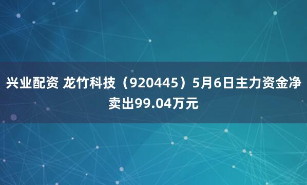 兴业配资 龙竹科技（920445）5月6日主力资金净卖出99.04万元