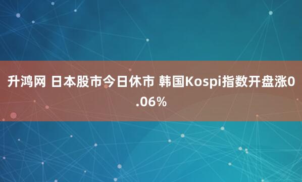 升鸿网 日本股市今日休市 韩国Kospi指数开盘涨0.06%