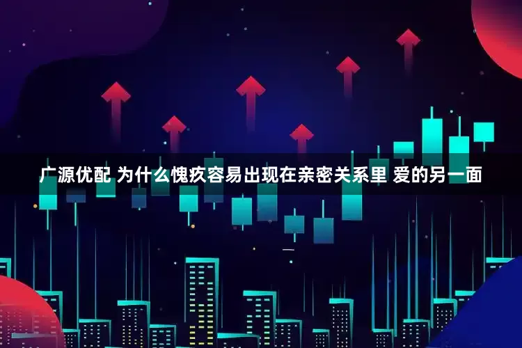 广源优配 为什么愧疚容易出现在亲密关系里 爱的另一面