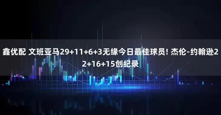 鑫优配 文班亚马29+11+6+3无缘今日最佳球员! 杰伦-约翰逊22+16+15创纪录