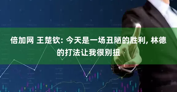 倍加网 王楚钦: 今天是一场丑陋的胜利, 林德的打法让我很别扭