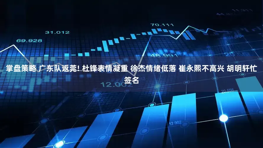 掌盘策略 广东队返莞! 杜锋表情凝重 徐杰情绪低落 崔永熙不高兴 胡明轩忙签名