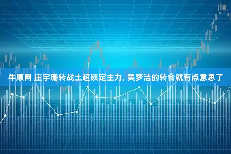 牛顺网 庄宇珊转战土超锁定主力, 吴梦洁的转会就有点意思了