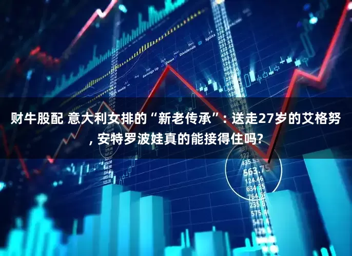 财牛股配 意大利女排的“新老传承”: 送走27岁的艾格努, 安特罗波娃真的能接得住吗?